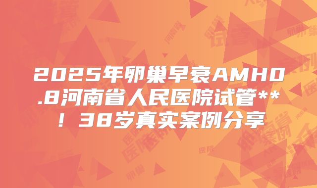 2025年卵巢早衰AMH0.8河南省人民医院试管**！38岁真实案例分享