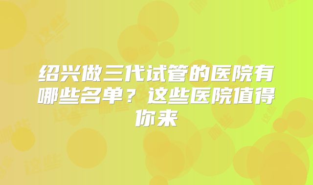 绍兴做三代试管的医院有哪些名单？这些医院值得你来