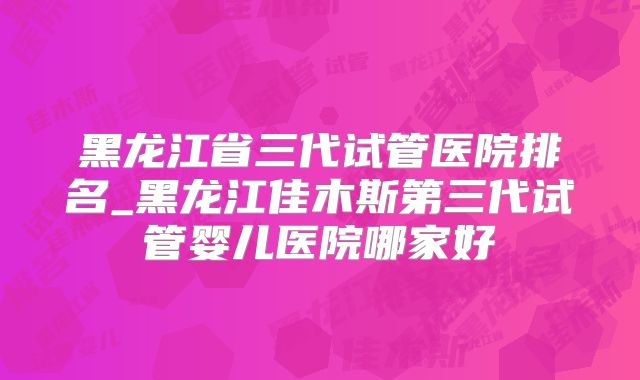 黑龙江省三代试管医院排名_黑龙江佳木斯第三代试管婴儿医院哪家好