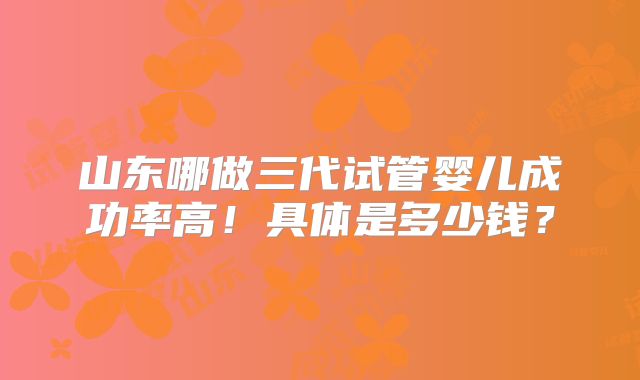 山东哪做三代试管婴儿成功率高！具体是多少钱？