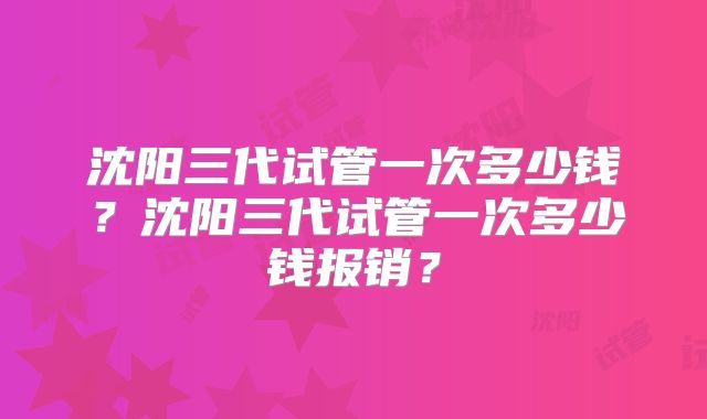 沈阳三代试管一次多少钱？沈阳三代试管一次多少钱报销？