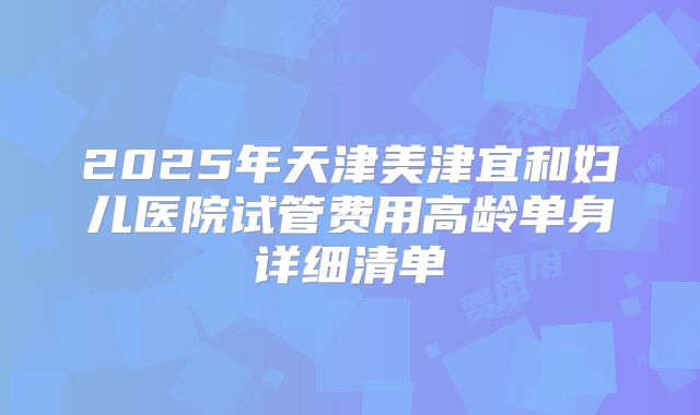 2025年天津美津宜和妇儿医院试管费用高龄单身详细清单