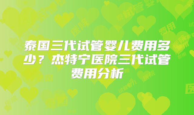 泰国三代试管婴儿费用多少？杰特宁医院三代试管费用分析