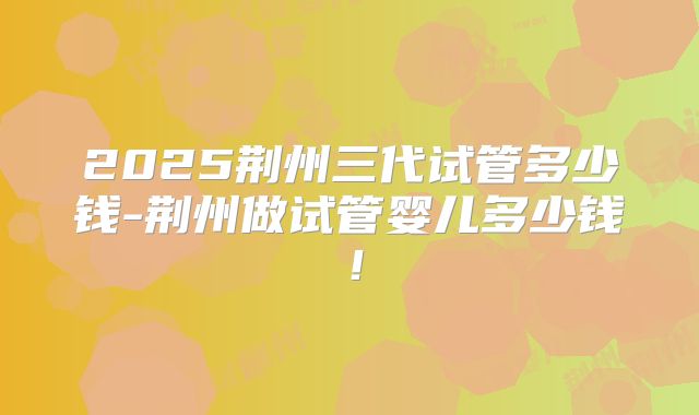 2025荆州三代试管多少钱-荆州做试管婴儿多少钱！