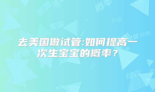 去美国做试管:如何提高一次生宝宝的概率？