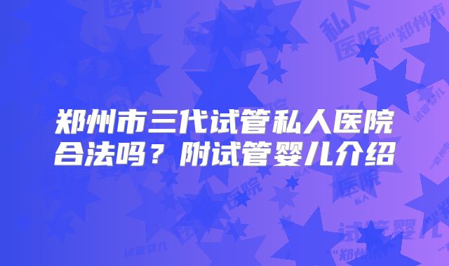 郑州市三代试管私人医院合法吗?附试管婴儿介绍