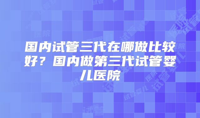 国内试管三代在哪做比较好？国内做第三代试管婴儿医院