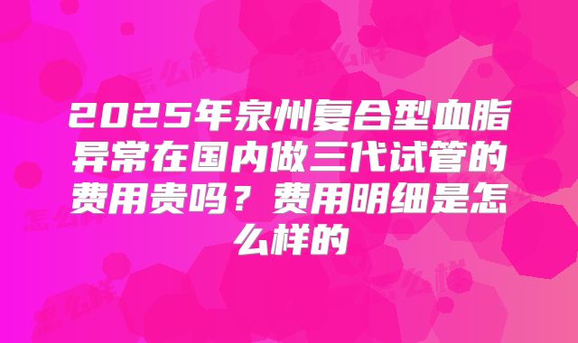 2025年泉州复合型血脂异常在国内做三代试管的费用贵吗？费用明细是怎么样的
