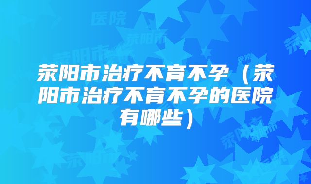荥阳市治疗不育不孕（荥阳市治疗不育不孕的医院有哪些）