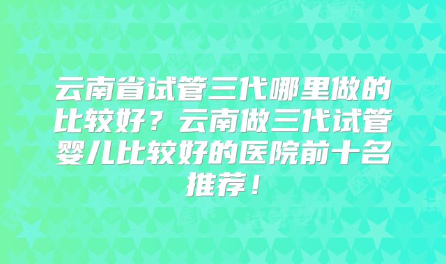 云南省试管三代哪里做的比较好？云南做三代试管婴儿比较好的医院前十名推荐！