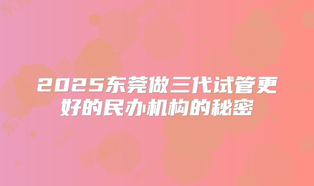 2025东莞做三代试管更好的民办机构的秘密