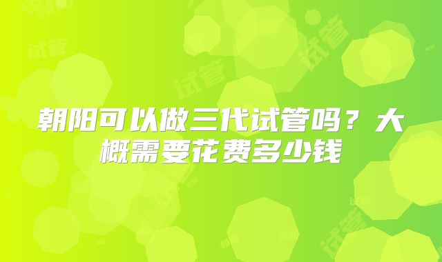朝阳可以做三代试管吗？大概需要花费多少钱