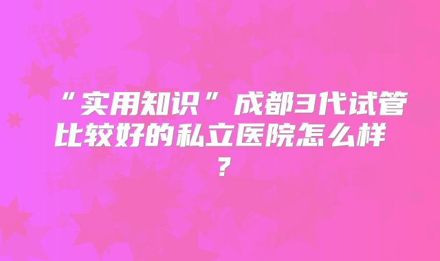 “实用知识”成都3代试管比较好的私立医院怎么样?