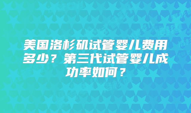 美国洛杉矶试管婴儿费用多少?第三代试管婴儿成功率如何?