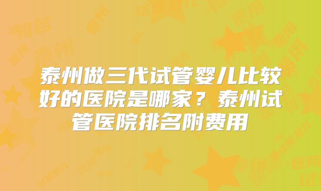泰州做三代试管婴儿比较好的医院是哪家？泰州试管医院排名附费用