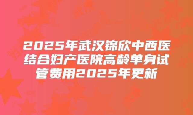 2025年武汉锦欣中西医结合妇产医院高龄单身试管费用2025年更新