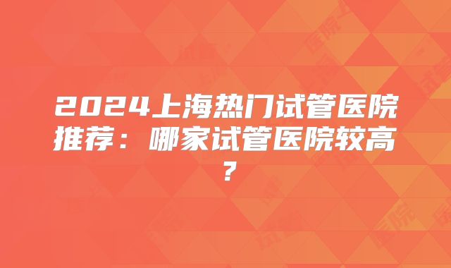 2024上海热门试管医院推荐：哪家试管医院较高？