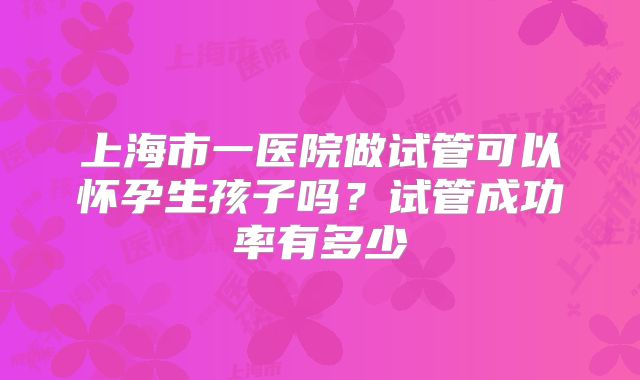 上海市一医院做试管可以怀孕生孩子吗?试管成功率有多少