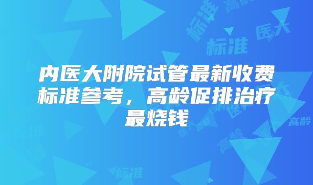 内医大附院试管最新收费标准参考，高龄促排治疗最烧钱