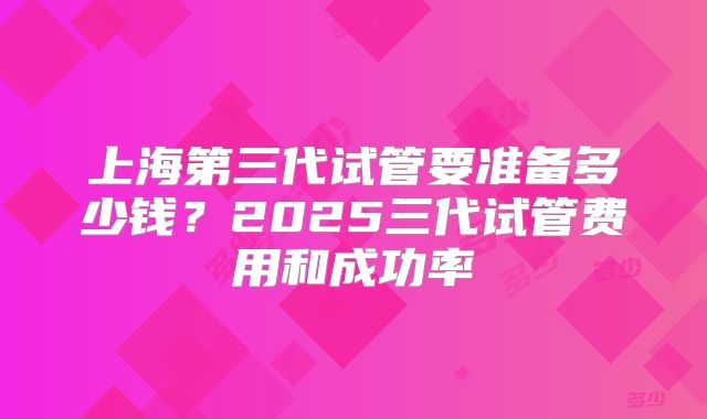 上海第三代试管要准备多少钱？2025三代试管费用和成功率