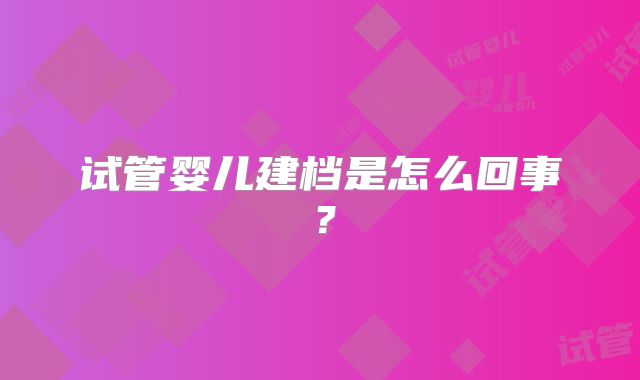 试管婴儿建档是怎么回事?