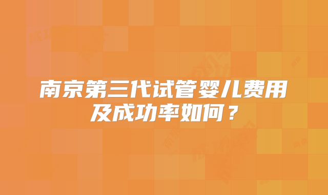 南京第三代试管婴儿费用及成功率如何？