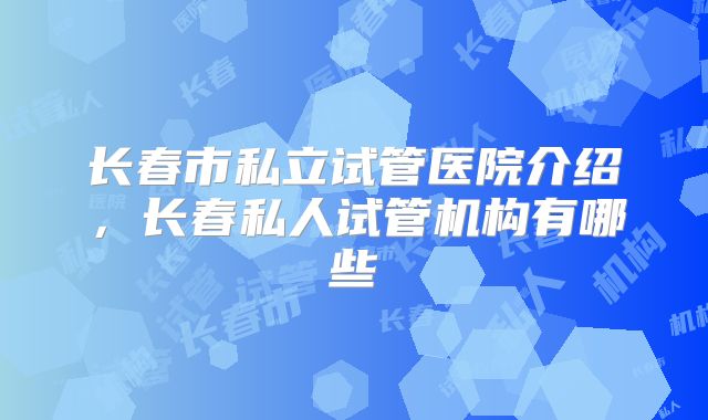 长春市私立试管医院介绍，长春私人试管机构有哪些