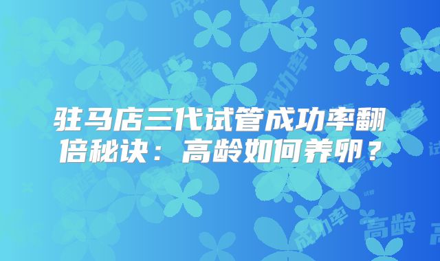 驻马店三代试管成功率翻倍秘诀:高龄如何养卵?