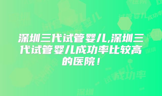 深圳三代试管婴儿,深圳三代试管婴儿成功率比较高的医院!