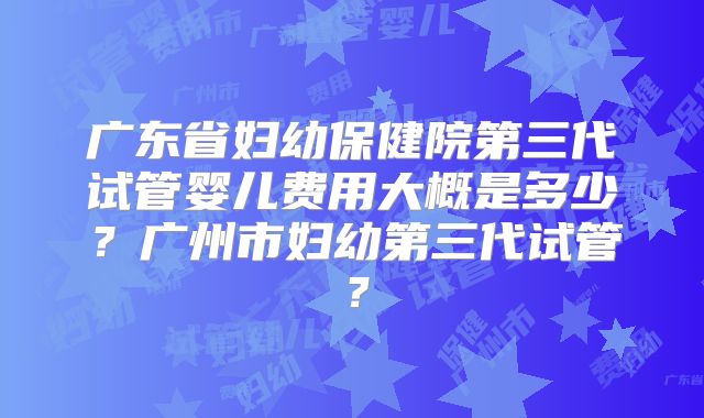 广东省妇幼保健院第三代试管婴儿费用大概是多少？广州市妇幼第三代试管？
