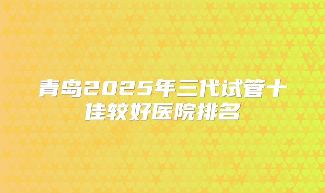 青岛2025年三代试管十佳较好医院排名