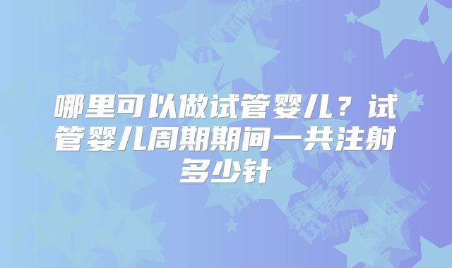 哪里可以做试管婴儿？试管婴儿周期期间一共注射多少针