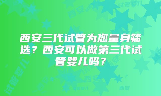 西安三代试管为您量身筛选？西安可以做第三代试管婴儿吗？