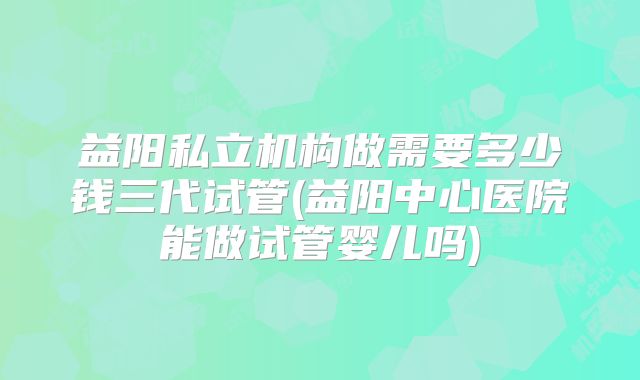 益阳私立机构做需要多少钱三代试管(益阳中心医院能做试管婴儿吗)