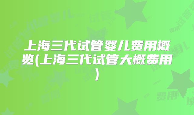 上海三代试管婴儿费用概览(上海三代试管大概费用)