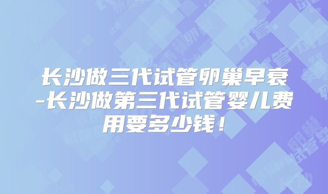长沙做三代试管卵巢早衰-长沙做第三代试管婴儿费用要多少钱！