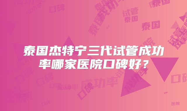 泰国杰特宁三代试管成功率哪家医院口碑好？