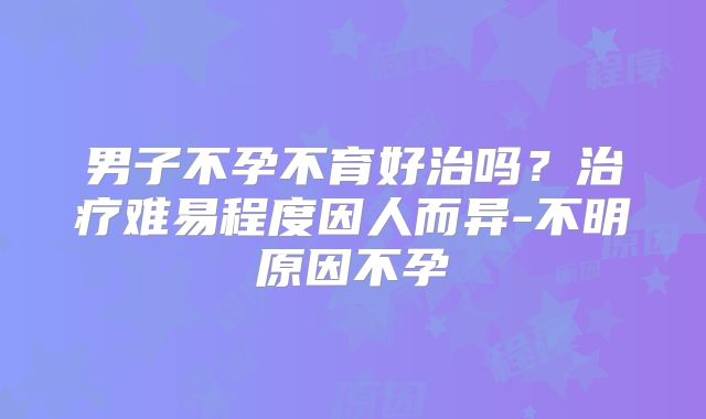 男子不孕不育好治吗？治疗难易程度因人而异-不明原因不孕