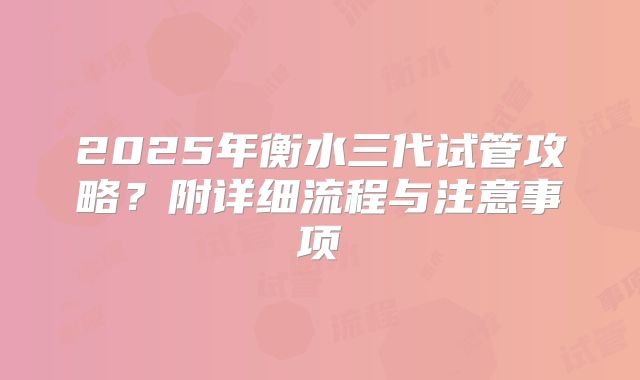 2025年衡水三代试管攻略?附详细流程与注意事项