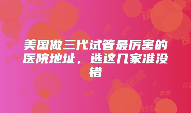 美国做三代试管最厉害的医院地址，选这几家准没错