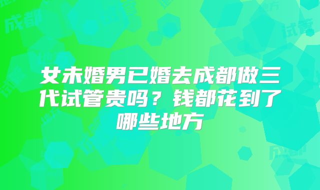 女未婚男已婚去成都做三代试管贵吗？钱都花到了哪些地方
