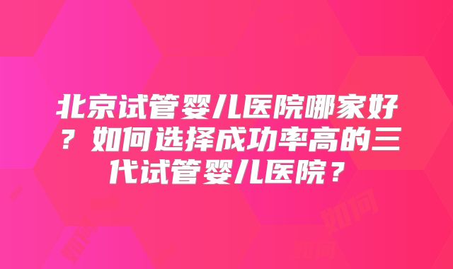 北京试管婴儿医院哪家好？如何选择成功率高的三代试管婴儿医院？