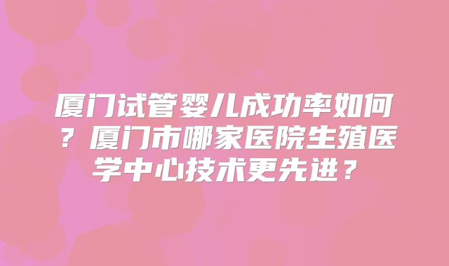 厦门试管婴儿成功率如何？厦门市哪家医院生殖医学中心技术更先进？