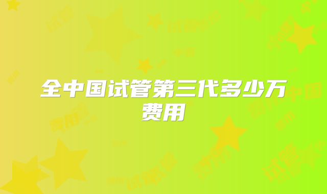 全中国试管第三代多少万费用