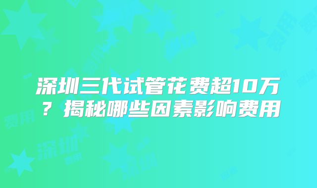 深圳三代试管花费超10万？揭秘哪些因素影响费用