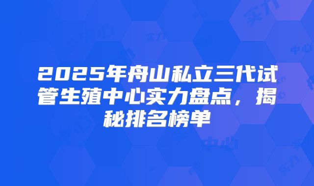 2025年舟山私立三代试管生殖中心实力盘点，揭秘排名榜单