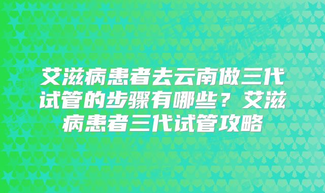 艾滋病患者去云南做三代试管的步骤有哪些?艾滋病患者三代试管攻略