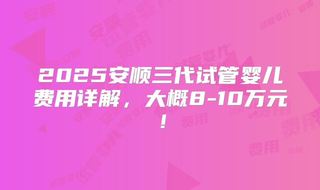 2025安顺三代试管婴儿费用详解，大概8-10万元！
