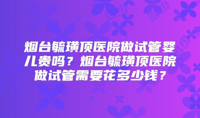 烟台毓璜顶医院做试管婴儿贵吗？烟台毓璜顶医院做试管需要花多少钱？