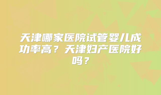 天津哪家医院试管婴儿成功率高？天津妇产医院好吗？